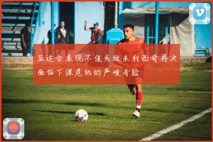 亚运会表现不佳或致米利西奇再次面临下课危机的严峻考验