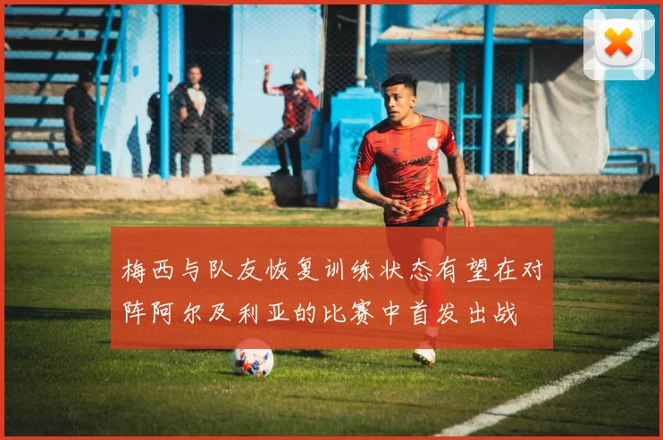梅西与队友恢复训练状态有望在对阵阿尔及利亚的比赛中首发出战