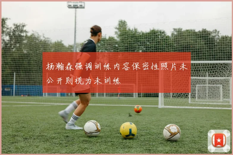 杨瀚森强调训练内容保密性照片未公开则视为未训练