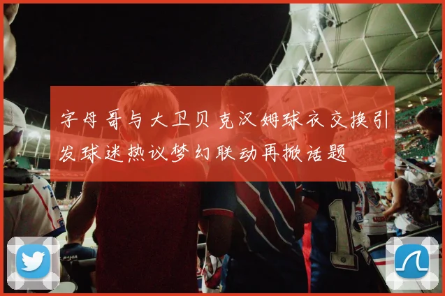 字母哥与大卫贝克汉姆球衣交换引发球迷热议梦幻联动再掀话题