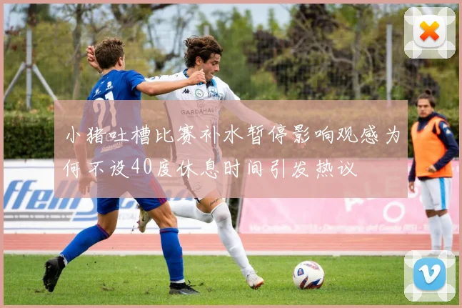 小猪吐槽比赛补水暂停影响观感为何不设40度休息时间引发热议