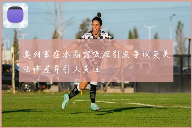 奥利塞在水晶宫吸烟引发争议英美法律差异引人关注