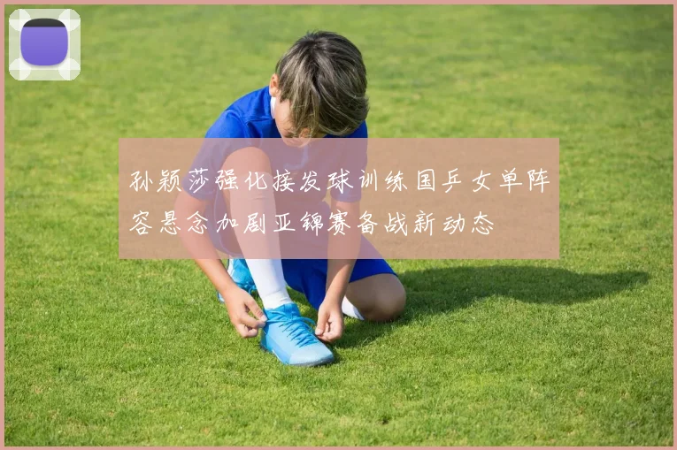 孙颖莎强化接发球训练国乒女单阵容悬念加剧亚锦赛备战新动态