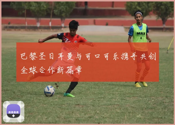 巴黎圣日耳曼与可口可乐携手共创全球合作新篇章