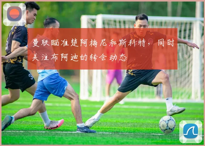 曼联瞄准楚阿梅尼和斯科特，同时关注布阿迪的转会动态