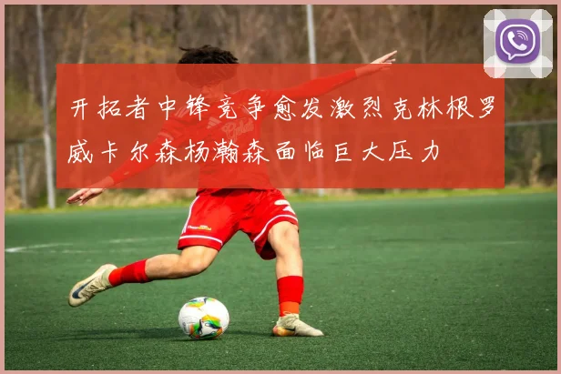开拓者中锋竞争愈发激烈克林根罗威卡尔森杨瀚森面临巨大压力