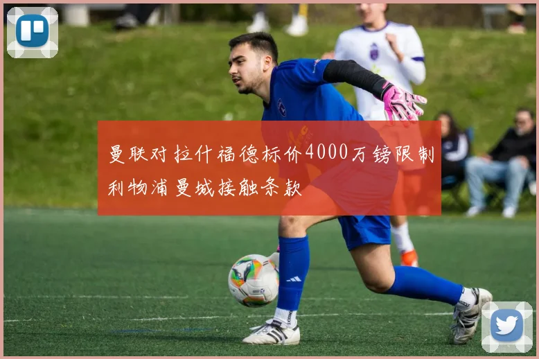 曼联对拉什福德标价4000万镑限制利物浦曼城接触条款