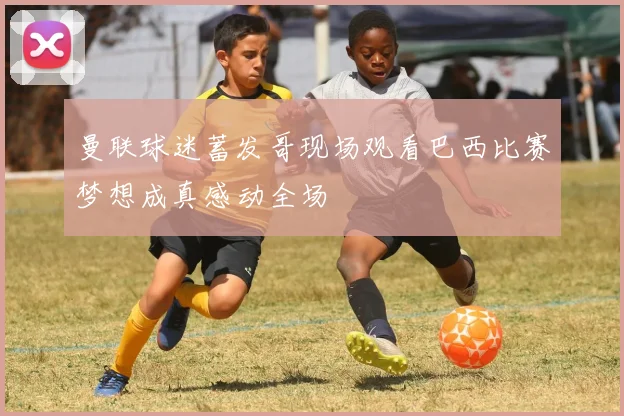 曼联球迷蓄发哥现场观看巴西比赛梦想成真感动全场