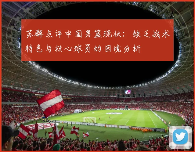 苏群点评中国男篮现状：缺乏战术特色与核心球员的困境分析