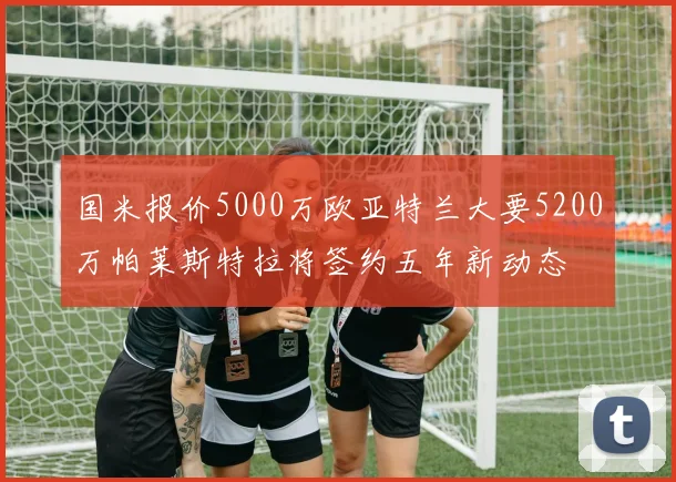 国米报价5000万欧亚特兰大要5200万帕莱斯特拉将签约五年新动态